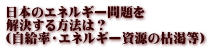日本のエネルギー問題を 解決する方法は？ （自給率・エネルギー資源の枯渇等）