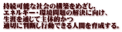 持続可能な社会の構築をめざし， エネルギー・環境問題の解決に向け、 生涯を通じて主体的かつ 適切に判断し行動できる人間を育成する。