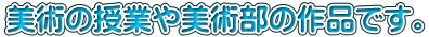 美術の授業や美術部の作品です。