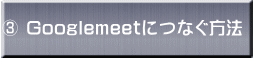 ③ Googlemeetにつなぐ方法