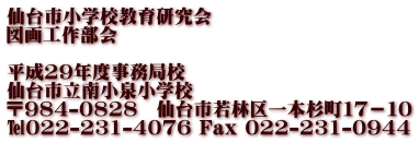 仙台市小学校教育研究会 図画工作部会  平成29年度事務局校 仙台市立南小泉小学校 〒984-0828　仙台市若林区一本杉町１７－１０ ℡022-231-4076 Fax 022-231-0944