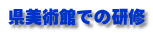 県美術館での研修